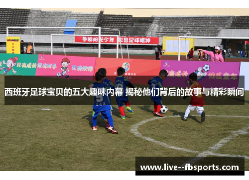 西班牙足球宝贝的五大趣味内幕 揭秘他们背后的故事与精彩瞬间