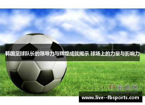 韩国足球队长的领导力与辉煌成就揭示 球场上的力量与影响力 韩国足球队长的领导力与辉煌成就揭示 球场上的力量与影响力